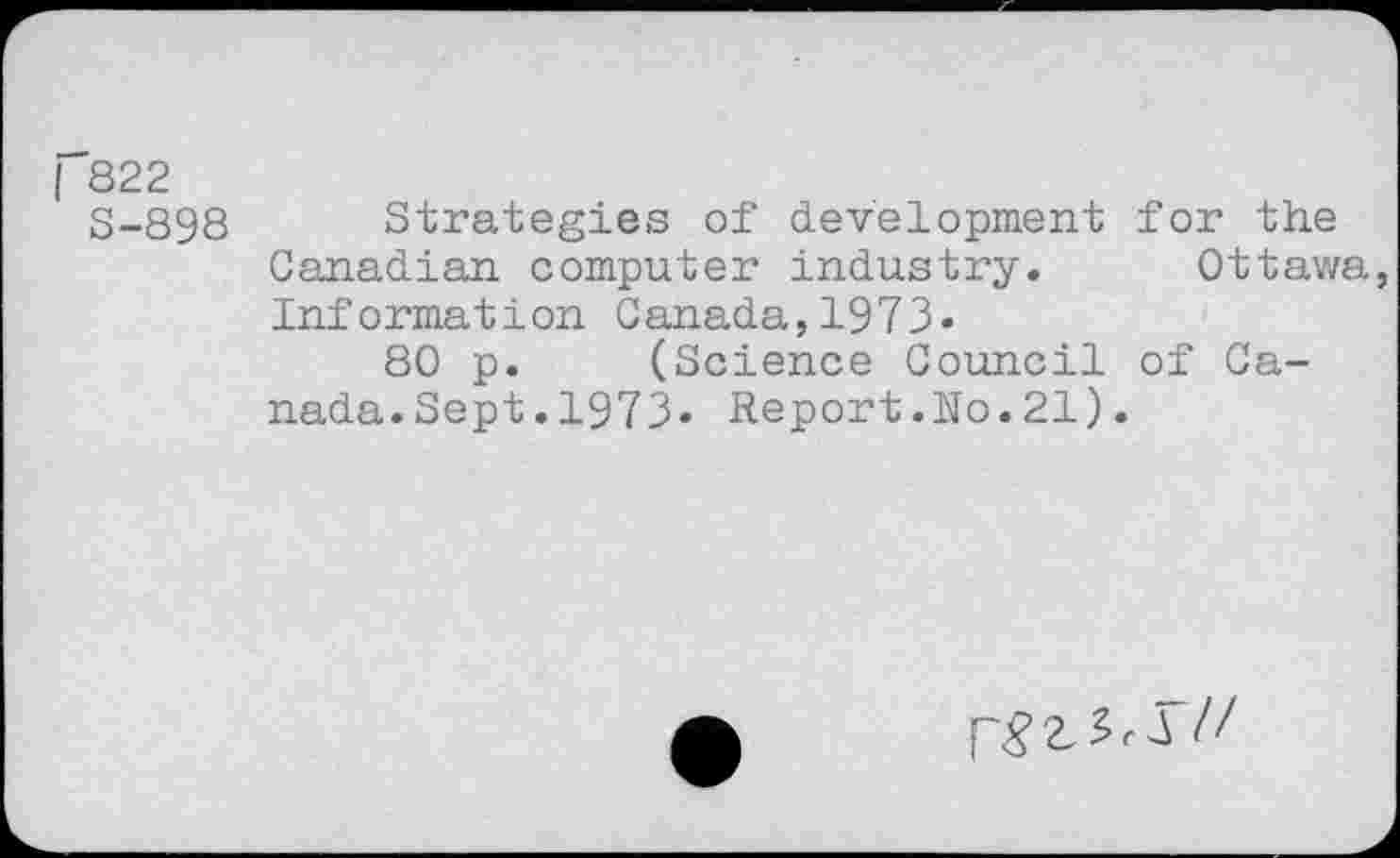 ﻿| 822
S-898 Strategies of development for the Canadian computer industry. Ottawa, Information Canada,1973»
80 p. (Science Council of Canada.Sept.1973» Report.No.21).
